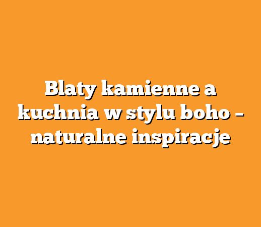 Blaty kamienne a kuchnia w stylu boho – naturalne inspiracje