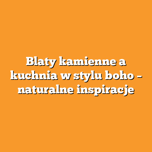 Blaty kamienne a kuchnia w stylu boho – naturalne inspiracje