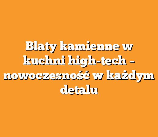 Blaty kamienne w kuchni high-tech – nowoczesność w każdym detalu