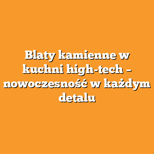Blaty kamienne w kuchni high-tech – nowoczesność w każdym detalu