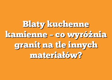 Blaty kuchenne kamienne – co wyróżnia granit na tle innych materiałów?
