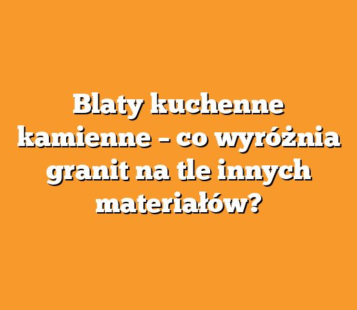 Blaty kuchenne kamienne – co wyróżnia granit na tle innych materiałów?