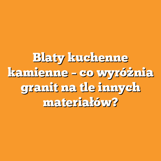 Blaty kuchenne kamienne – co wyróżnia granit na tle innych materiałów?