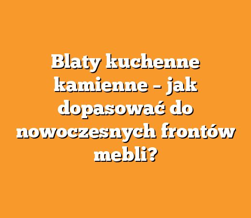 Blaty kuchenne kamienne – jak dopasować do nowoczesnych frontów mebli?