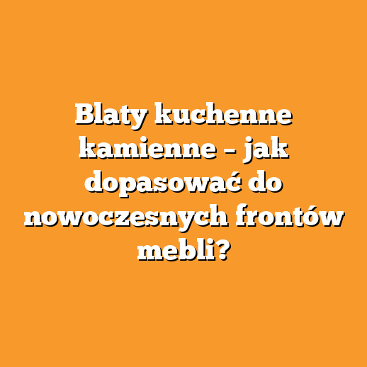 Blaty kuchenne kamienne – jak dopasować do nowoczesnych frontów mebli?