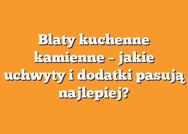 Blaty kuchenne kamienne – jakie uchwyty i dodatki pasują najlepiej?
