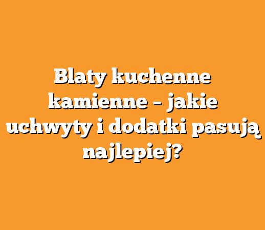 Blaty kuchenne kamienne – jakie uchwyty i dodatki pasują najlepiej?