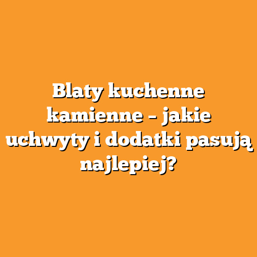 Blaty kuchenne kamienne – jakie uchwyty i dodatki pasują najlepiej?