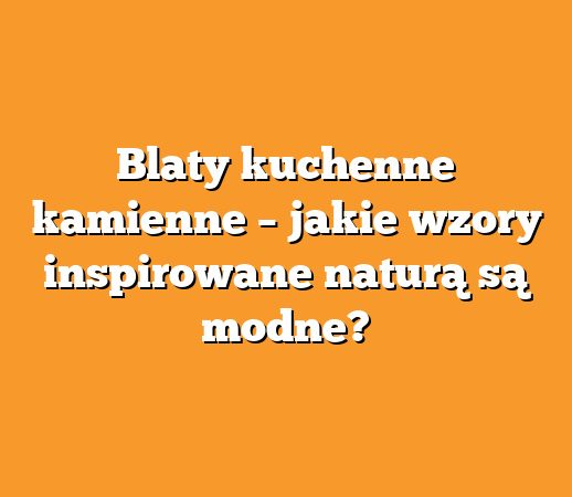 Blaty kuchenne kamienne – jakie wzory inspirowane naturą są modne?