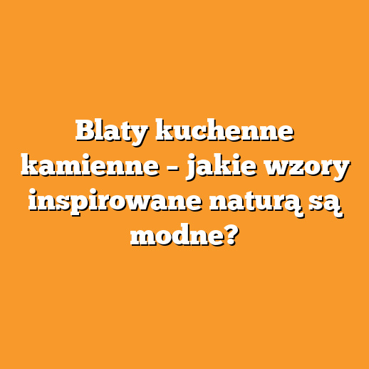 Blaty kuchenne kamienne – jakie wzory inspirowane naturą są modne?