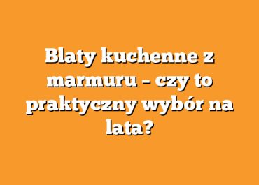 Blaty kuchenne z marmuru – czy to praktyczny wybór na lata?