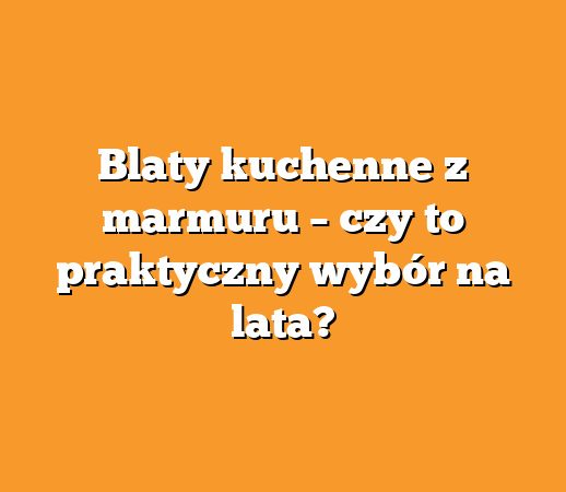 Blaty kuchenne z marmuru – czy to praktyczny wybór na lata?