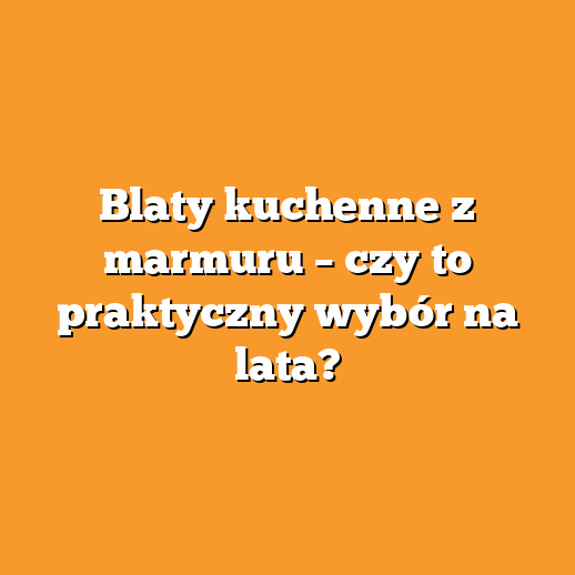 Blaty kuchenne z marmuru – czy to praktyczny wybór na lata?