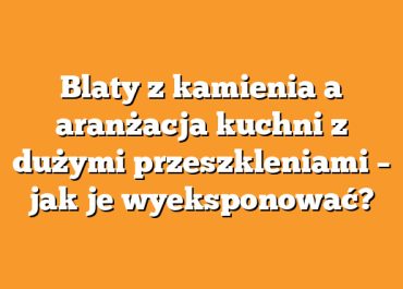 Blaty z kamienia a aranżacja kuchni z dużymi przeszkleniami – jak je wyeksponować?