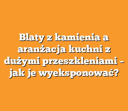 Blaty z kamienia a aranżacja kuchni z dużymi przeszkleniami – jak je wyeksponować?
