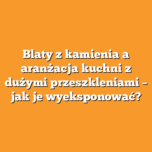 Blaty z kamienia a aranżacja kuchni z dużymi przeszkleniami – jak je wyeksponować?