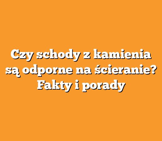 Czy schody z kamienia są odporne na ścieranie? Fakty i porady
