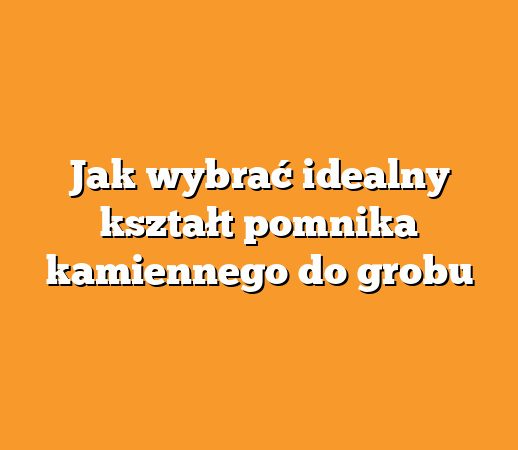 Jak wybrać idealny kształt pomnika kamiennego do grobu