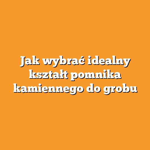 Jak wybrać idealny kształt pomnika kamiennego do grobu