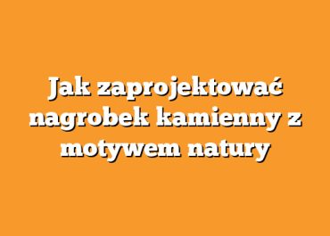 Jak zaprojektować nagrobek kamienny z motywem natury