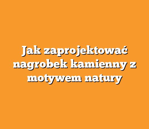 Jak zaprojektować nagrobek kamienny z motywem natury