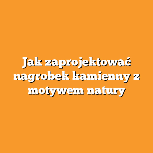Jak zaprojektować nagrobek kamienny z motywem natury