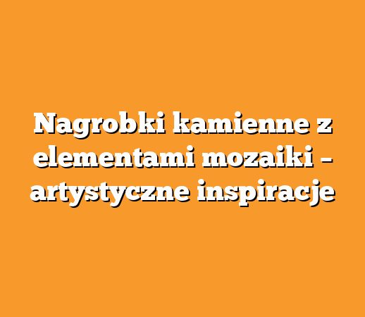 Nagrobki kamienne z elementami mozaiki – artystyczne inspiracje