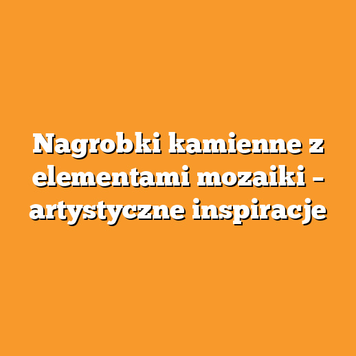 Nagrobki kamienne z elementami mozaiki – artystyczne inspiracje