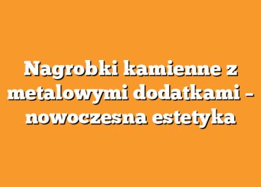 Nagrobki kamienne z metalowymi dodatkami – nowoczesna estetyka