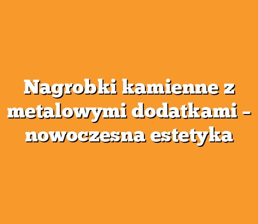 Nagrobki kamienne z metalowymi dodatkami – nowoczesna estetyka