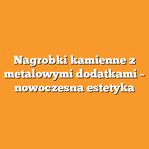 Nagrobki kamienne z metalowymi dodatkami – nowoczesna estetyka