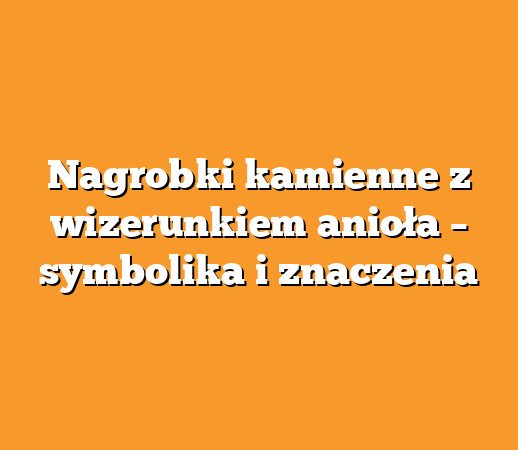 Nagrobki kamienne z wizerunkiem anioła – symbolika i znaczenia