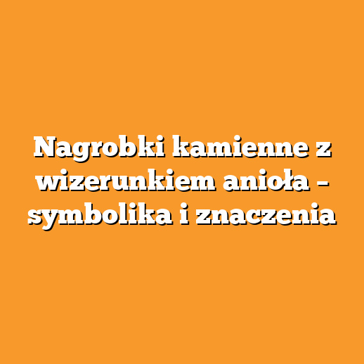 Nagrobki kamienne z wizerunkiem anioła – symbolika i znaczenia