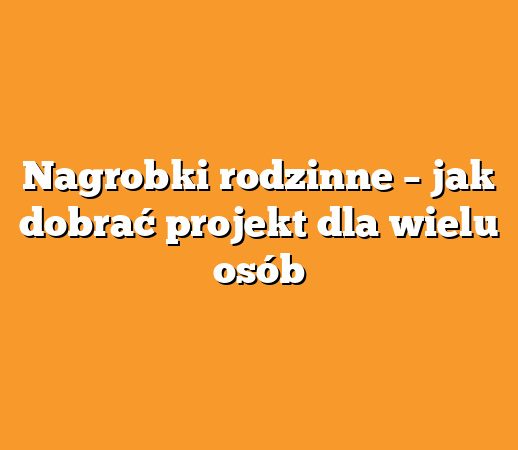 Nagrobki rodzinne – jak dobrać projekt dla wielu osób