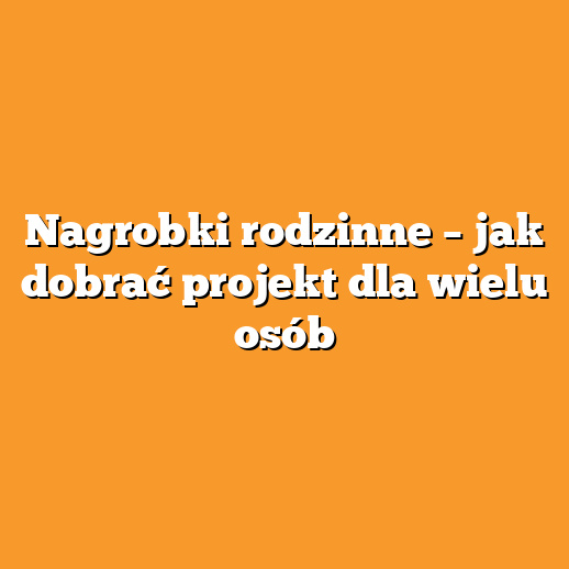 Nagrobki rodzinne – jak dobrać projekt dla wielu osób