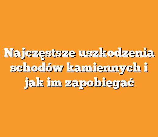 Najczęstsze uszkodzenia schodów kamiennych i jak im zapobiegać