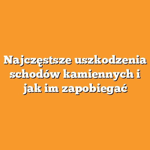 Najczęstsze uszkodzenia schodów kamiennych i jak im zapobiegać