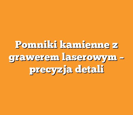 Pomniki kamienne z grawerem laserowym – precyzja detali