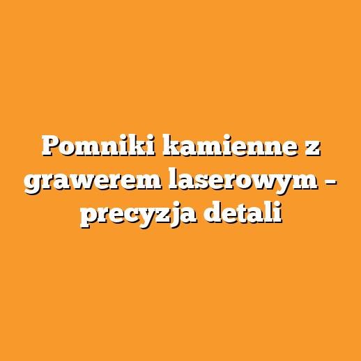 Pomniki kamienne z grawerem laserowym – precyzja detali