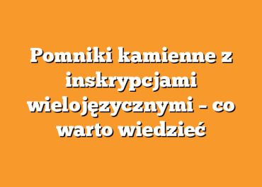 Pomniki kamienne z inskrypcjami wielojęzycznymi – co warto wiedzieć