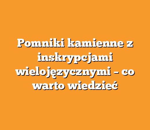 Pomniki kamienne z inskrypcjami wielojęzycznymi – co warto wiedzieć