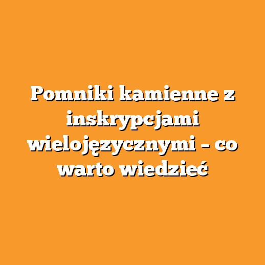 Pomniki kamienne z inskrypcjami wielojęzycznymi – co warto wiedzieć