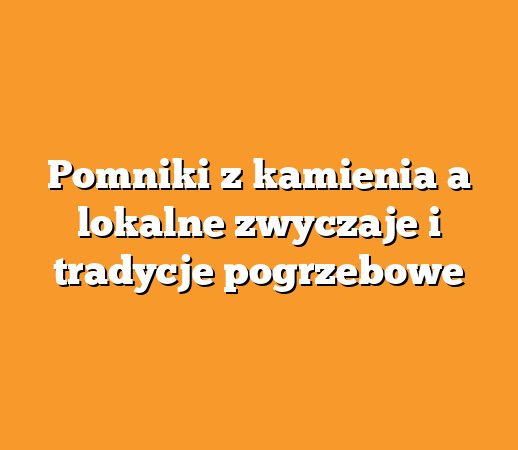 Pomniki z kamienia a lokalne zwyczaje i tradycje pogrzebowe