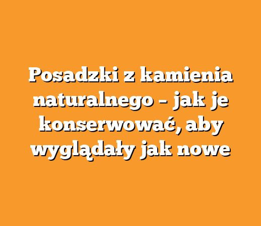 Posadzki z kamienia naturalnego – jak je konserwować, aby wyglądały jak nowe