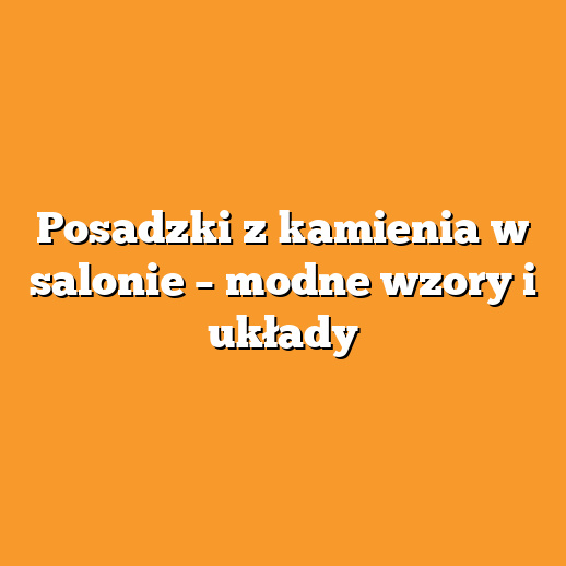 Posadzki z kamienia w salonie – modne wzory i układy