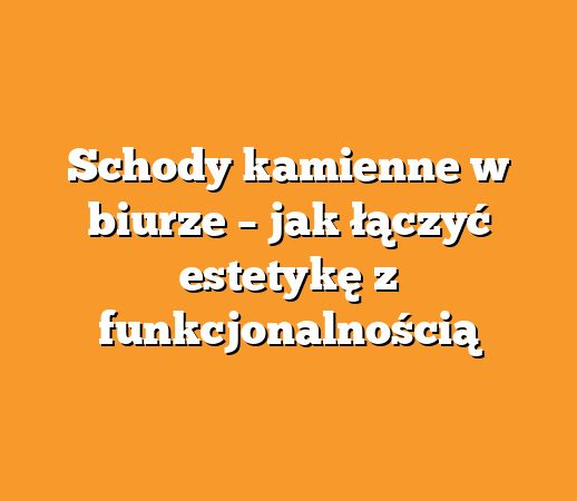 Schody kamienne w biurze – jak łączyć estetykę z funkcjonalnością