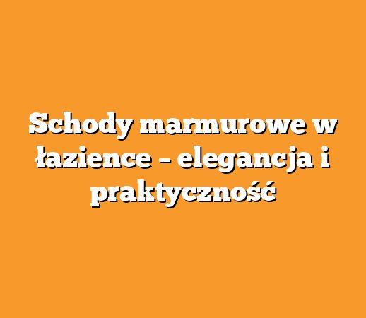 Schody marmurowe w łazience – elegancja i praktyczność