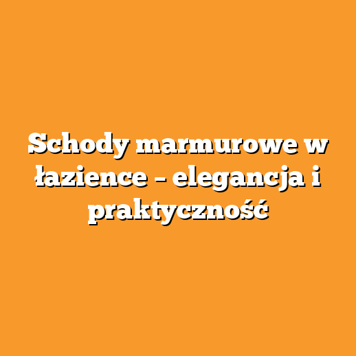 Schody marmurowe w łazience – elegancja i praktyczność