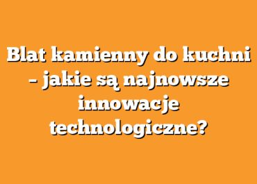 Blat kamienny do kuchni – jakie są najnowsze innowacje technologiczne?
