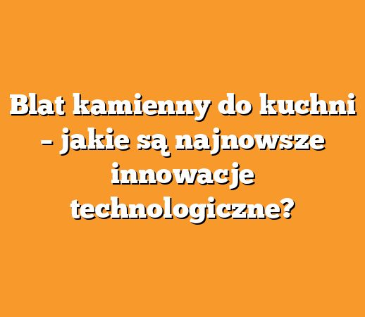Blat kamienny do kuchni – jakie są najnowsze innowacje technologiczne?